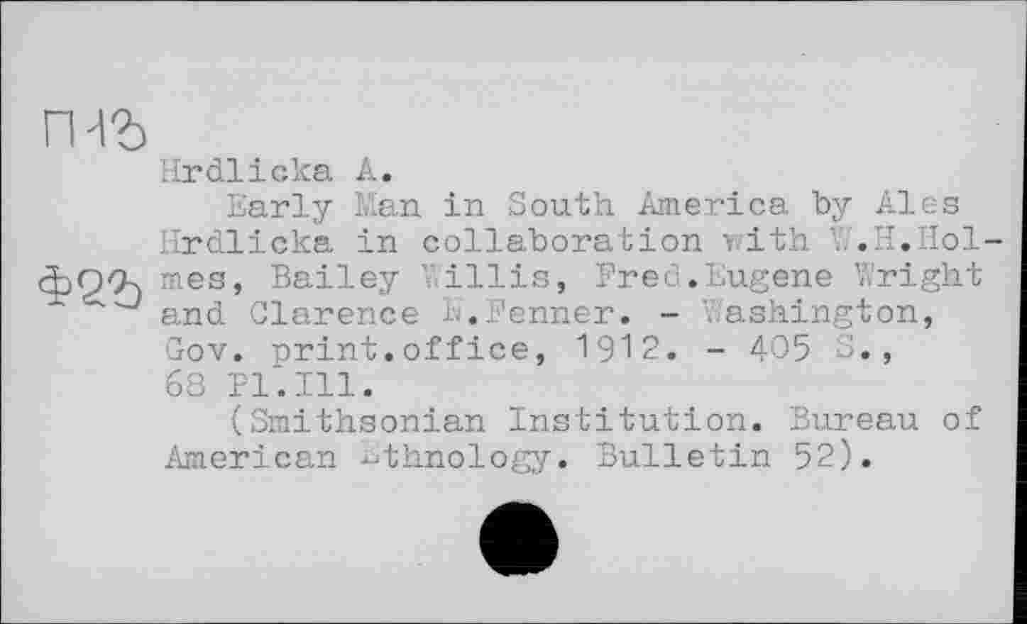 ﻿rm
Hrdlicka A.
Early Man in South America by Ales Hrdlicka in collaboration with W.H.Holmes, Bailey illis, Bred.Eugene Wright and Clarence K.Fenner. - .ashington, Gov. print.office, 1912. - 405 S., 63 Pl*. Ill.
(Smithsonian Institution. Bureau of American ethnology. Bulletin 52).